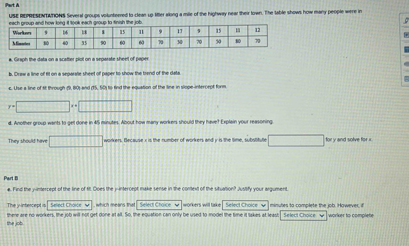 USE REPRESENTATIONS Several groups volunteered to clean up litter along a mile of the highway near their town. The table shows how many people were in C 
each group and how long it took each group to finish the job. 
a. Graph the data on a scatter plot on a separate sheet of paper. 
b. Draw a line of fit on a separate sheet of paper to show the trend of the data. 
c. Use a line of fit through (9,80) and (15,50) to find the equation of the line in slope-intercept form
y=□ □ x+□ 1082
d, Another group wants to get done in 45 minutes. About how many workers should they have? Explain your reasoning. 
They should have workers. Because x is the number of workers and y is the time, substitute for y and solve for x. 
Part B 
e, Find the y-intercept of the line of fit. Does the y-intercept make sense in the context of the situation? Justify your argument. 
The y-intercept is Select Choice , which means that Select Choice workers will take Select Choice minutes to complete the job. However, if 
there are no workers, the job will not get done at all. So, the equation can only be used to model the time it takes at least Select Choice worker to complete 
the job.