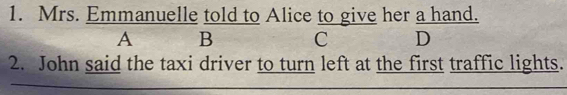 Mrs. Emmanuelle told to Alice to give her a hand. 
A B C D 
2. John said the taxi driver to turn left at the first traffic lights.