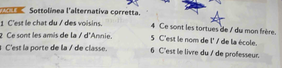 Sottolinea l'alternativa corretta. 
1 C'est le chat du / des voisins. 4 Ce sont les tortues de / du mon frère. 
2 Ce sont les amis de la / d'Annie. 5 C'est le nom de l' / de la école. 
C'est la porte de la / de classe. 6 C'est le livre du / de professeur.