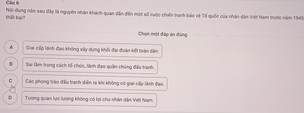 Nội dung nào sau đây là nguyên nhân khách quan dân đến một số cuộc chiến tranh bảo vệ Tố quốc của nhân dân Việt Nam trước năm 1945
thất bại?
Chọn một đáp án đúng
A Giai cấp lãnh đạo không xây dựng khối đại đoàn kết toàn dân.
B Sai lầm trong cách tố chức, lãnh đạo quần chúng đấu tranh.
C Các phong trào đấu tranh diễn ra khi không có giai cấp lãnh đạo.
D Tương quan lực lượng không có lợi cho nhân dân Việt Nam.