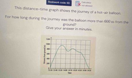 Bookwork code: 6D not allowed Calculator 
This distance-time graph shows the journey of a hot-air balloon. 
For how long during the journey was the balloon more than 600 m from the 
ground? 
Give your answer in minutes.
1290
1000
800
600
4
290
5
1:30 114 1350 149 1414 16,20 16.30
Time