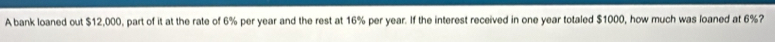 A bank loaned out $12,000, part of it at the rate of 6% per year and the rest at 16% per year. If the interest received in one year totaled $1000, how much was loaned at 6%?