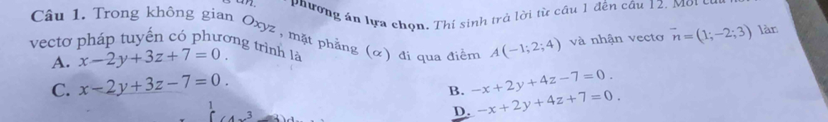 an. phường án lựa chọn. Thí sinh trà lời từ cầu 1 đến câu 12. Mội củi
Câu 1. Trong không gian Oxyz, mặt phẳng (α) đi qua điểm A(-1;2;4) và nhận vectơ
vector n=(1;-2;3) làn
vectơ pháp tuyến có phương trình là
A. x-2y+3z+7=0.
C. x-2y+3z-7=0. -x+2y+4z-7=0.
B. -x+2y+4z+7=0
D.