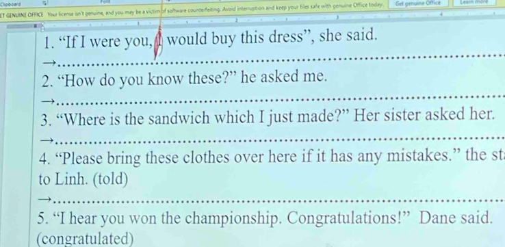 Clipboard 
ET GENUINE OFFICE Your license isn't genuine, and you may be a victim of software counterfeiting. Avoid interruption and keep your files safe with genuine Office today. Get genuine Office 
1. “If I were you, would buy this dress”, she said. 
2. “How do you know these?” he asked me. 
3. “Where is the sandwich which I just made?” Her sister asked her. 
4. “Please bring these clothes over here if it has any mistakes.” the st 
to Linh. (told) 
5. “I hear you won the championship. Congratulations!” Dane said. 
(congratulated)