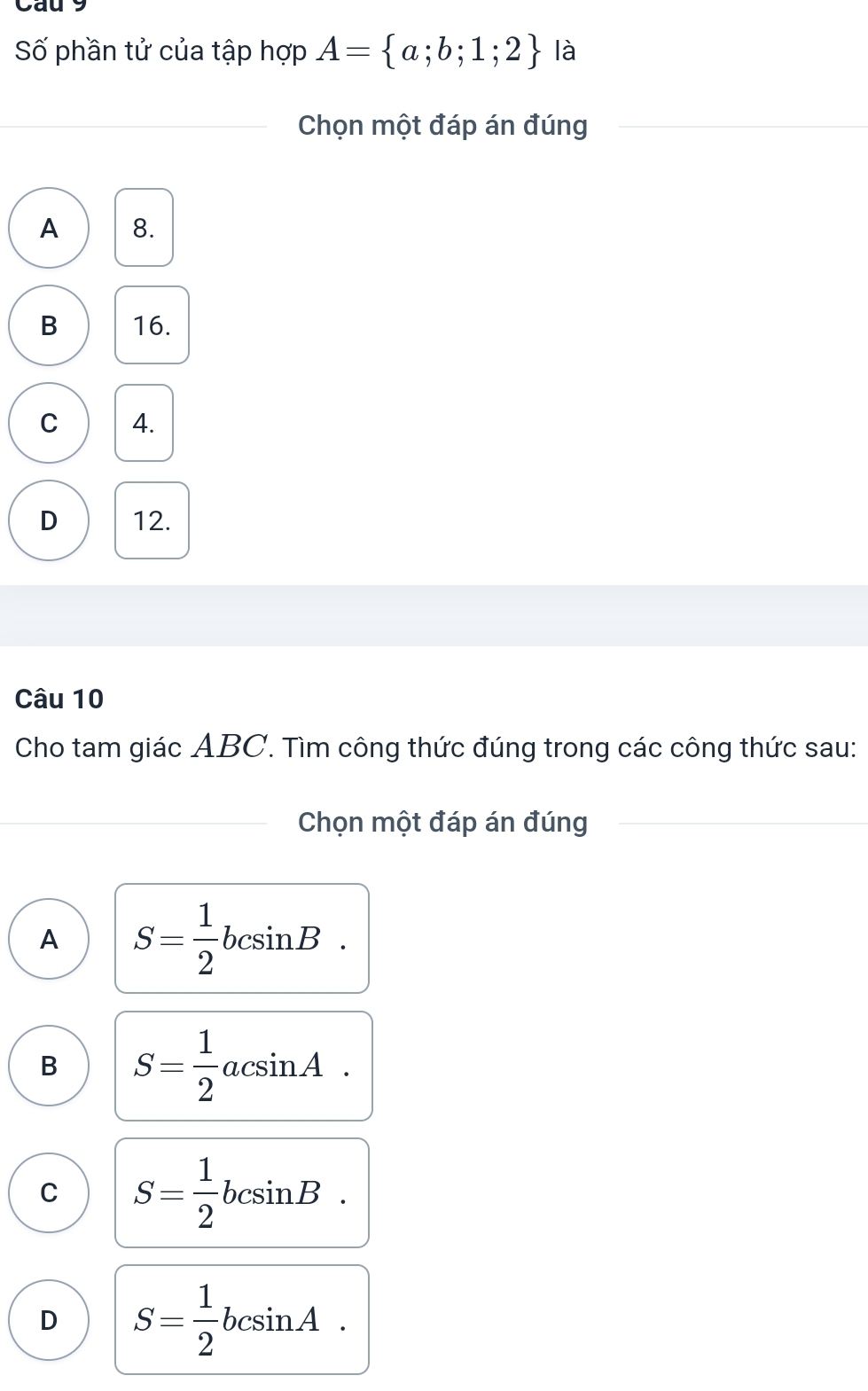 Cau 9
Số phần tử của tập hợp A= a;b;1;2 là
_Chọn một đáp án đúng_
_
A 8.
B 16.
C 4.
D 12.
Câu 10
Cho tam giác ABC. Tìm công thức đúng trong các công thức sau:
_Chọn một đáp án đúng
_
A S= 1/2 bcsin B.
B S= 1/2 acsin A.
C S= 1/2 bcsin B.
D S= 1/2 bcsin A.