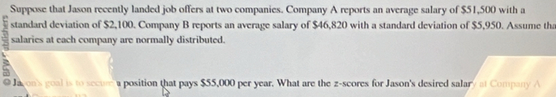 Suppose that Jason recently landed job offers at two companies. Company A reports an average salary of $51,500 with a
4 standard deviation of $2,100. Company B reports an average salary of $46,820 with a standard deviation of $5,950. Assume th
7 salaries at each company are normally distributed. 
Ja on's goal is to secure a position that pays $55,000 per year. What are the z-scores for Jason's desired salary at Company A