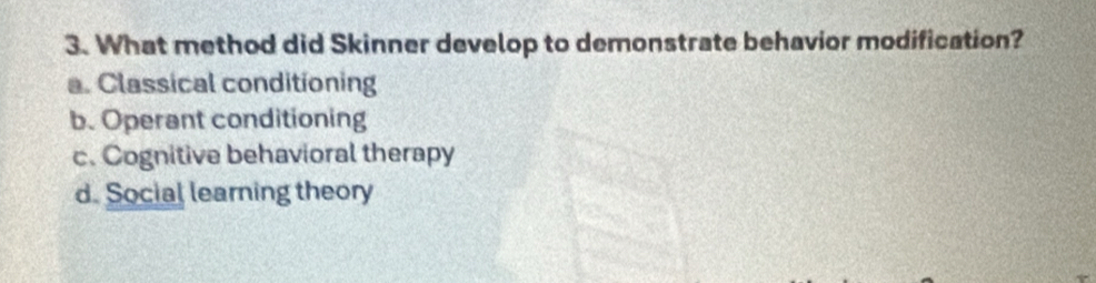 What method did Skinner develop to demonstrate behavior modification?
a. Classical conditioning
b. Operant conditioning
c. Cognitive behavioral therapy
d. Social learning theory