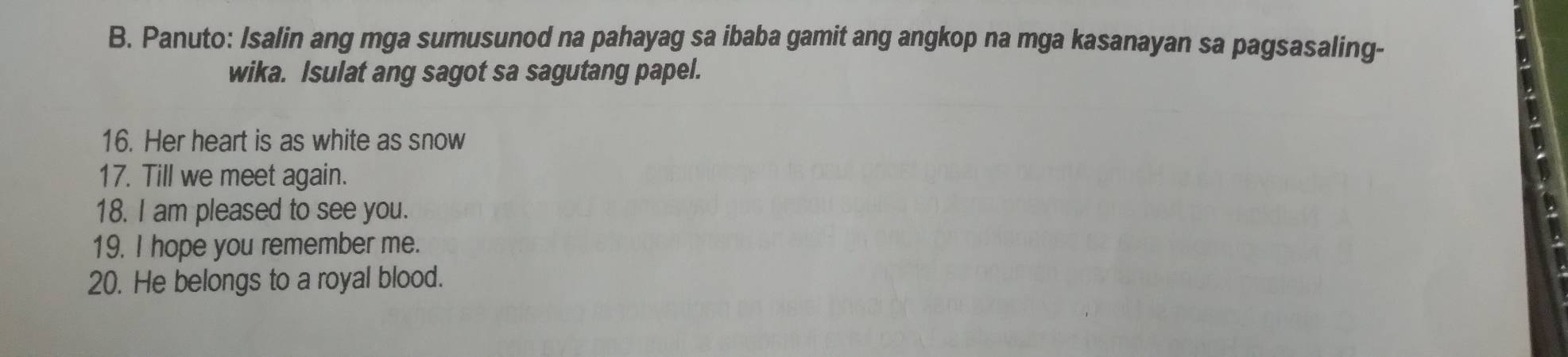 Panuto: Isalin ang mga sumusunod na pahayag sa ibaba gamit ang angkop na mga kasanayan sa pagsasaling- 
wika. Isulat ang sagot sa sagutang papel. 
16. Her heart is as white as snow 
17. Till we meet again. 
18. I am pleased to see you. 
19. I hope you remember me. 
20. He belongs to a royal blood.