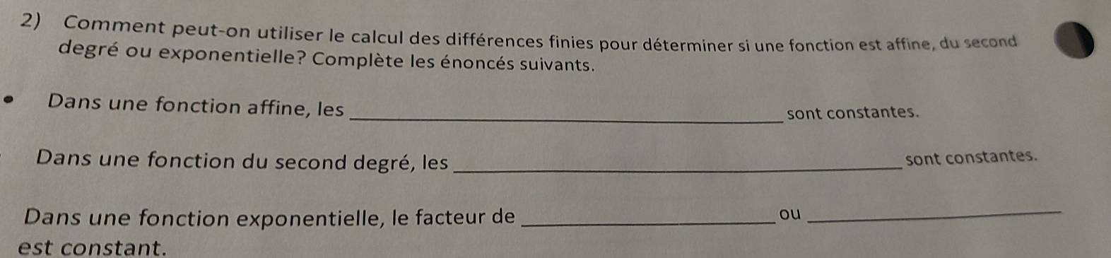 Comment peut-on utiliser le calcul des différences finies pour déterminer si une fonction est affine, du second 
degré ou exponentielle? Complète les énoncés suivants. 
Dans une fonction affine, les 
_sont constantes. 
Dans une fonction du second degré, les_ 
sont constantes. 
Dans une fonction exponentielle, le facteur de_ 
ou 
_ 
est constant.