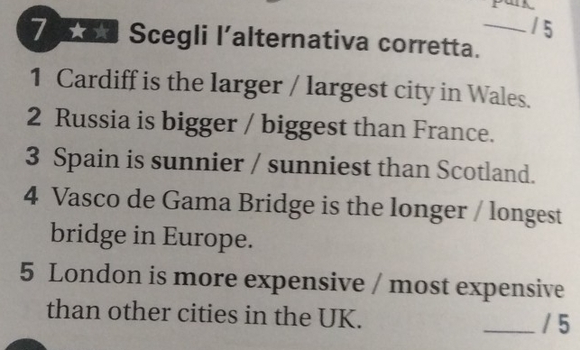 Scegli l’alternativa corretta._ 
1 Cardiff is the larger / largest city in Wales. 
2 Russia is bigger / biggest than France. 
3 Spain is sunnier / sunniest than Scotland. 
4 Vasco de Gama Bridge is the longer / longest 
bridge in Europe. 
5 London is more expensive / most expensive 
than other cities in the UK. 
_/ 5