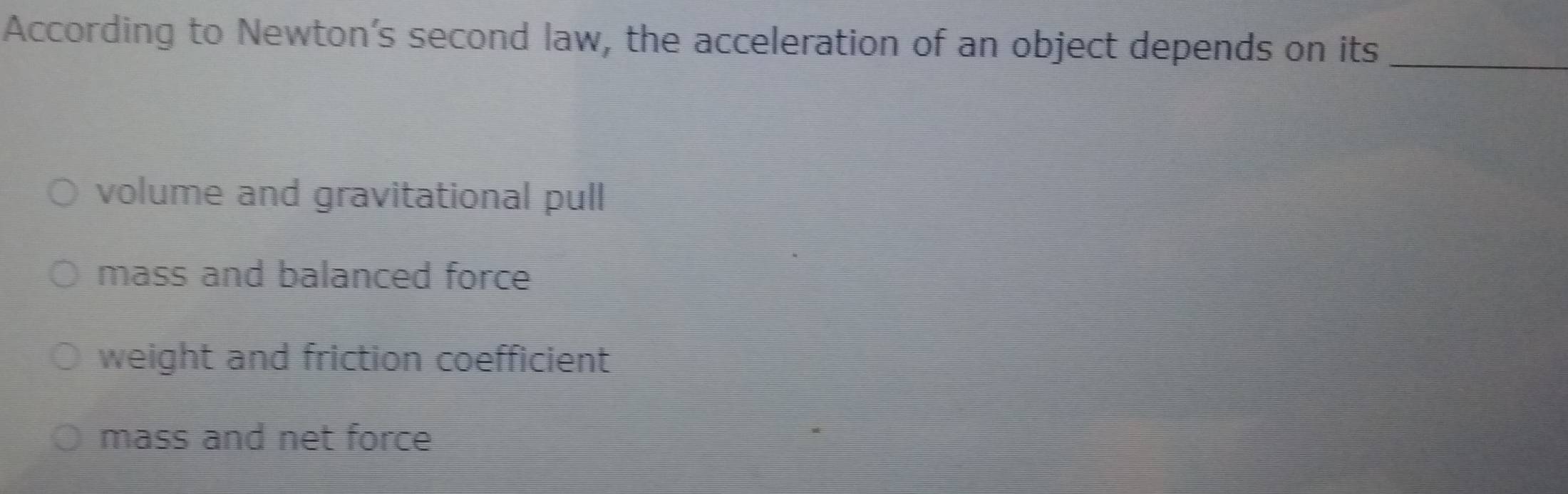 According to Newton's second law, the acceleration of an object depends o_n its
volume and gravitational pull
mass and balanced force
weight and friction coefficient
mass and net force