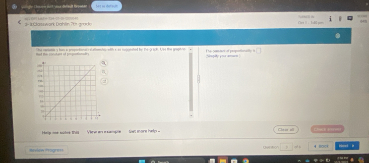 gie Chrme jun't your default browser Set as default 
A) (M7 1A11-324-07-01-1206040 TURNED IN e 
2-3:Classwork Dahlin 7th grade Oct 1 - 1:40 pm 643 
The variable y has a proportional relationship with x as suggested by the graph. Use the graph to 
fnd the constant of proportionality (Simplify your answer.) The constant of proportionality is 
Help me solve this View an example Get more help - Clear all Check answer 
Review Progress Question 3 of 6 4 Back Noxt 》