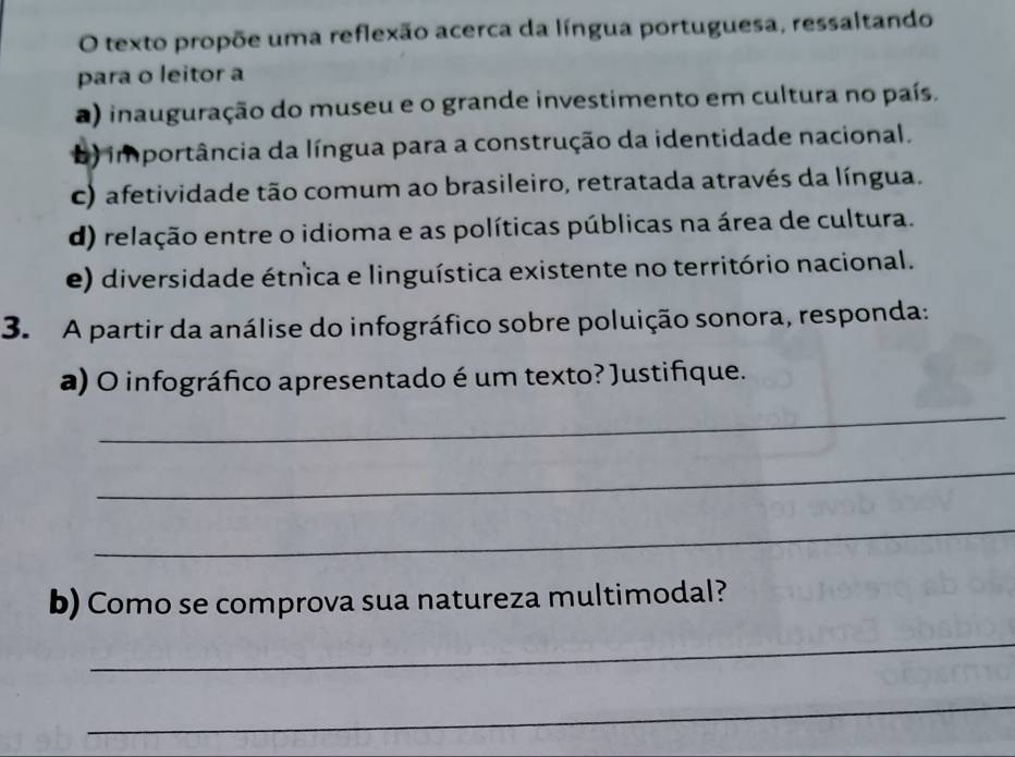 texto propõe uma reflexão acerca da língua portuguesa, ressaltando
para o leitor a
a) inauguração do museu e o grande investimento em cultura no país.
b) importância da língua para a construção da identidade nacional.
c) afetividade tão comum ao brasileiro, retratada através da língua.
d) relação entre o idioma e as políticas públicas na área de cultura.
e) diversidade étnica e linguística existente no território nacional.
3. A partir da análise do infográfico sobre poluição sonora, responda:
a) O infográfico apresentado é um texto? Justifique.
_
_
_
b) Como se comprova sua natureza multimodal?
_
_