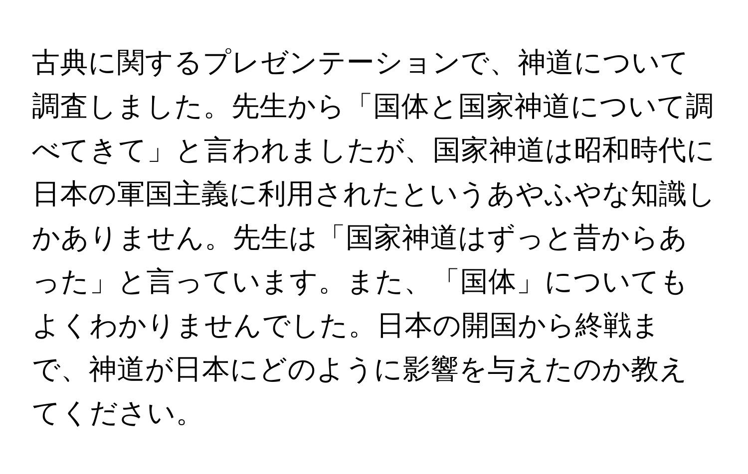 古典に関するプレゼンテーションで、神道について調査しました。先生から「国体と国家神道について調べてきて」と言われましたが、国家神道は昭和時代に日本の軍国主義に利用されたというあやふやな知識しかありません。先生は「国家神道はずっと昔からあった」と言っています。また、「国体」についてもよくわかりませんでした。日本の開国から終戦まで、神道が日本にどのように影響を与えたのか教えてください。