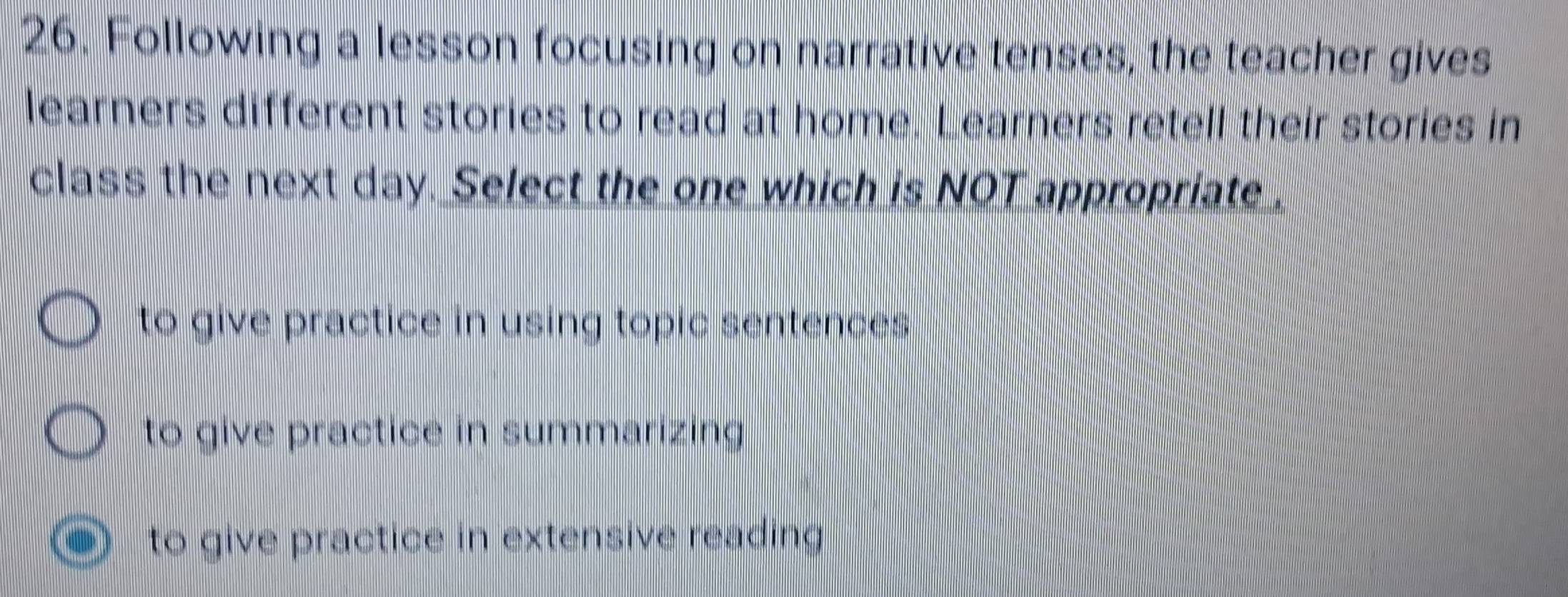 Following a lesson focusing on narrative tenses, the teacher gives
learners different stories to read at home. Learners retell their stories in
class the next day. Select the one which is NOT appropriate .
to give practice in using topic sentences .
to give practice in summarizing
to give practice in extensive reading