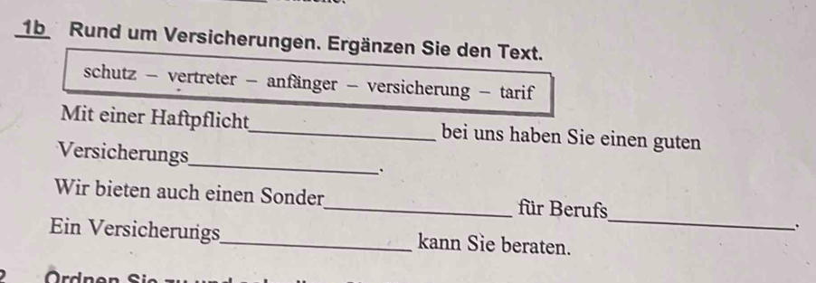 1b Rund um Versicherungen. Ergänzen Sie den Text. 
schutz - vertreter - anfänger - versicherung - tarif 
Mit einer Haftpflicht_ bei uns haben Sie einen guten 
Versicherungs_ . 
_ 
Wir bieten auch einen Sonder_ für Berufs 
. 
Ein Versicherungs_ kann Sie beraten. 
Ördne