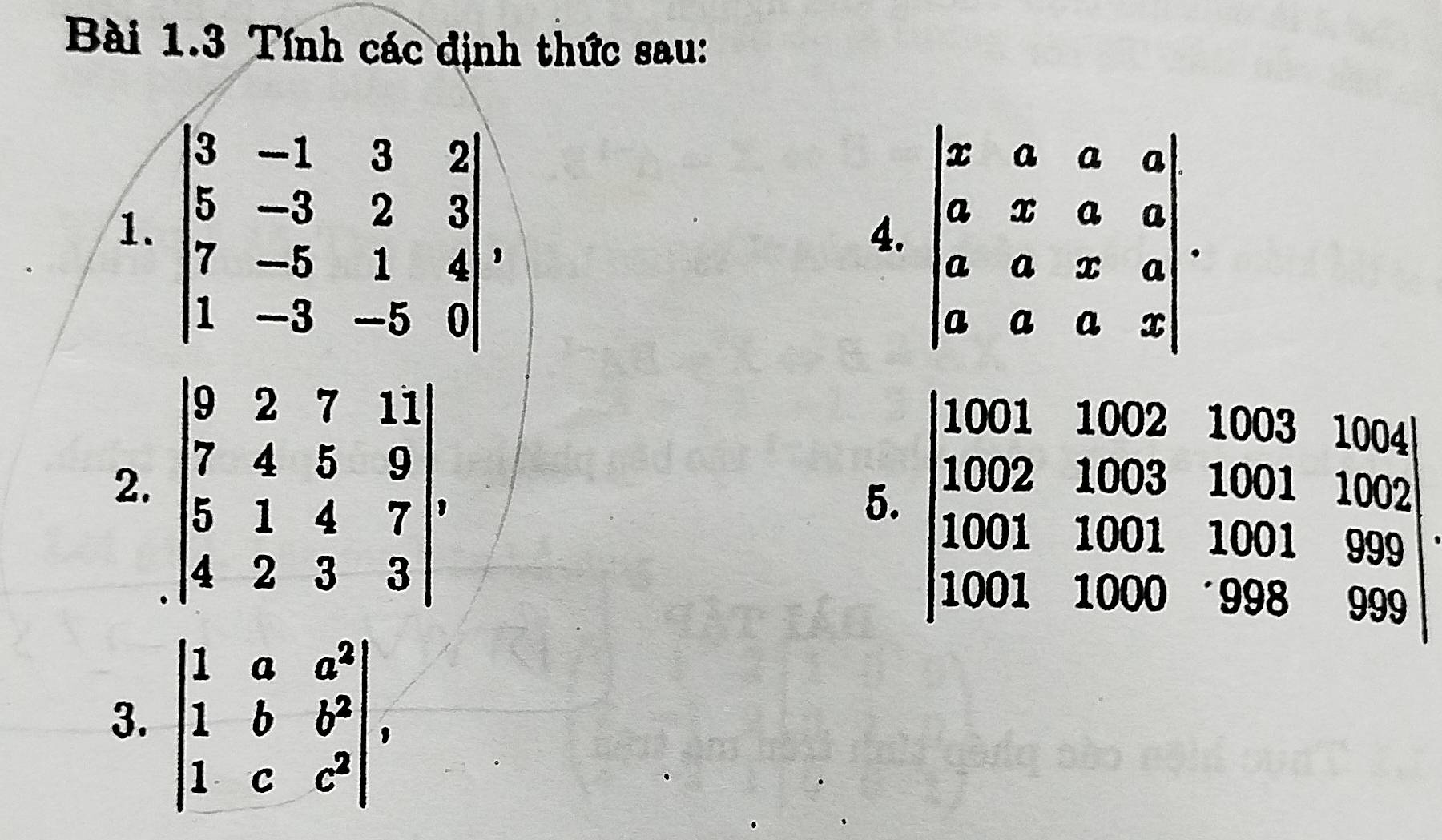 Tính các định thức sau: 
1. beginvmatrix 3&-1&3&2 5&-3&2&3 7&-5&1&4 1&-3&-5&0endvmatrix
4. beginvmatrix x&a&a&a a&x&a&a a&a&x&a a&a&a&xendvmatrix. 
2. beginvmatrix 9&2&7&11 7&4&5&9 5&1&4&7 4&2&3&3endvmatrix , 
5. beginvmatrix 1001&1002&1003&1004 1002&1003&1001&1002 1001&1001&999 1001&1000&998&999endvmatrix
3. beginvmatrix 1&a&a^2 1&b&b^2 1&c&c^2endvmatrix ,