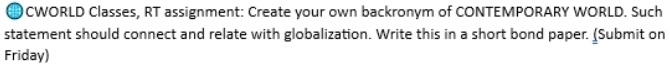 CWORLD Classes, RT assignment: Create your own backronym of CONTEMPORARY WORLD. Such 
statement should connect and relate with globalization. Write this in a short bond paper. (Submit on 
Friday)