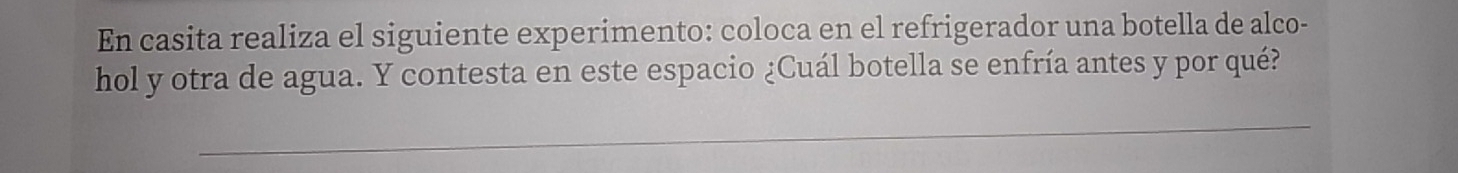 En casita realiza el siguiente experimento: coloca en el refrigerador una botella de alco- 
hol y otra de agua. Y contesta en este espacio ¿Cuál botella se enfría antes y por qué? 
_ 
_