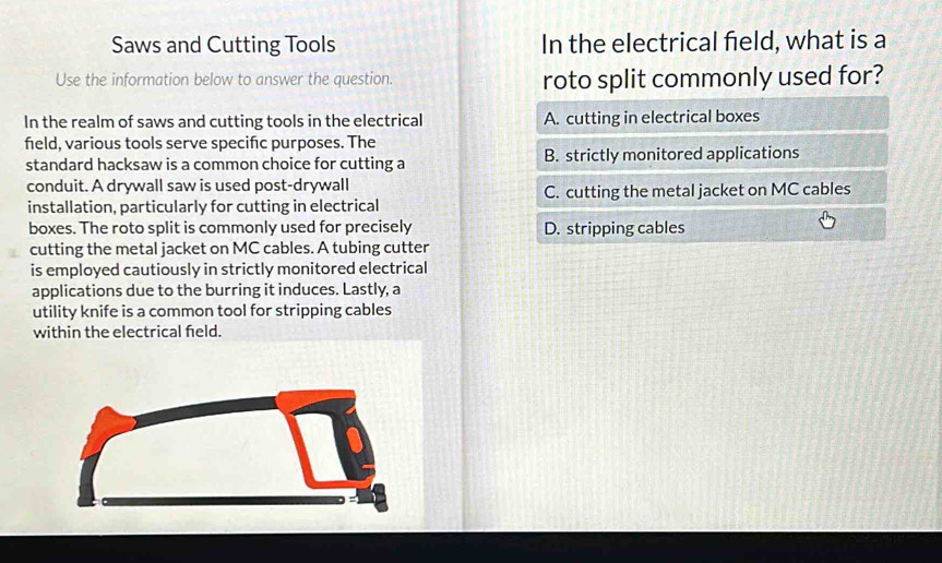 Saws and Cutting Tools In the electrical field, what is a
Use the information below to answer the question. roto split commonly used for?
In the realm of saws and cutting tools in the electrical A. cutting in electrical boxes
field, various tools serve specifc purposes. The
standard hacksaw is a common choice for cutting a B. strictly monitored applications
conduit. A drywall saw is used post-drywall
installation, particularly for cutting in electrical C. cutting the metal jacket on MC cables
boxes. The roto split is commonly used for precisely D. stripping cables
cutting the metal jacket on MC cables. A tubing cutter
is employed cautiously in strictly monitored electrical
applications due to the burring it induces. Lastly, a
utility knife is a common tool for stripping cables
within the electrical feld.