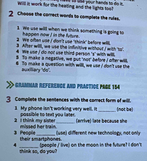 have to use your hands to do it. 
Will it work for the heating and the lights too? 
2 Choose the correct words to complete the rules. 
1 We use will when we think something is going to 
happen now ] in the future. 
2 We often use / don’t use ‘think’ before will. 
3 After will, we use the infinitive without / with 'to'. 
4 We use / do not use third person ‘s’ with will. 
5 To make a negative, we put ‘not’ before / after will. 
6 To make a question with will, we use / don't use the 
auxiliary 'do'. 
* Grammar Référence and practice page 154
3 Complete the sentences with the correct form of will. 
1 My phone isn't working very well. It _(not be) 
possible to text you later. 
2 I think my sister_ (arrive) late because she 
missed her train. 
3 People_ (use) different new technology, not only 
their smartphones. 
4 _(people / live) on the moon in the future? I don't 
think so, do you?