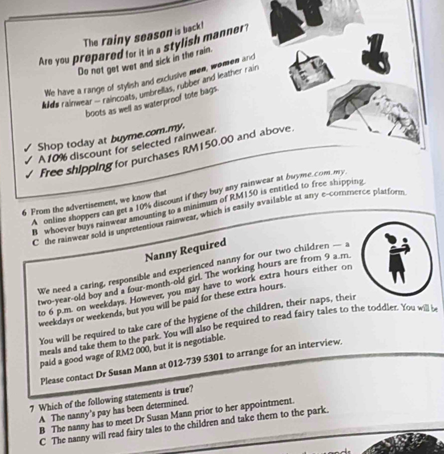 The rainy season is back!
Are you prepared for it in a stylish manner?
Do not get wet and sick in the rain.
We have a range of stylish and exclusive men, women and
ds rainwear - raincoats, umbrellas, rubber and leather rain
boots as well as waterproof tote bags.
Shop today at buyme.com.my.
A10% discount for selected rainwear
Free shipping for purchases RM150.00 and above
A online shoppers can get a 10% discount if they buy any rainwear at buyme.com my
6 From the advertisement, we know that
B whoever buys rainwear amounting to a minimum of RM150 is entitled to free shipping
C the rainwear sold is unpretentious rainwear, which is easily available at any e-commence platform
Nanny Required
We need a caring, responsible and experienced nanny for our two children — a
two-year-old boy and a four-month-old girl. The working hours are from 9 a.m
to 6 p.m. on weekdays. However, you may have to work extra hours either on
weekdays or weekends, but you will be paid for these extra hours.
You will be required to take care of the hygiene of the children, their naps, their
meals and take them to the park. You will also be required to read fairy tales to the toddler. You will be
paid a good wage of RM2 000, but it is negotiable.
Please contact Dr Susan Mann at 012-739 5301 to arrange for an interview.
7 Which of the following statements is true?
A The nanny's pay has been determined.
B The nanny has to meet Dr Susan Mann prior to her appointment.
C The nanny will read fairy tales to the children and take them to the park.