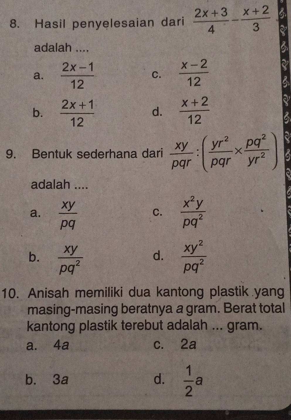 Hasil penyelesaian dari  (2x+3)/4 - (x+2)/3 
a
adalah ....
a.  (2x-1)/12  C.  (x-2)/12 
b.  (2x+1)/12   (x+2)/12 
d.
9. Bentuk sederhana dari  xy/pqr :( yr^2/pqr *  pq^2/yr^2 ) 6
adalah ....
a.  xy/pq   x^2y/pq^2 
C.
b.  xy/pq^2   xy^2/pq^2 
d.
10. Anisah memiliki dua kantong plastik yang
masing-masing beratnya a gram. Berat total
kantong plastik terebut adalah ... gram.
a. 4a c. 2a
b. 3a d.  1/2 a