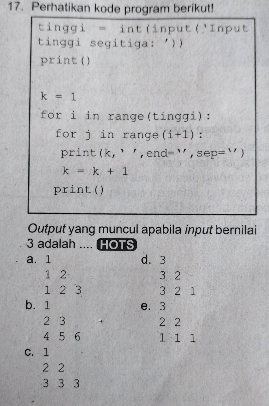 Perhatikan kode program berikut!
tinggi = int(input('Input
tinggi segitiga: '))
print ()
k=1
for i in range(tinggi):
for j in range (i+1) :
print (k,,, end I = `` , sep= ` )
k=k+1
print ()
Output yang muncul apabila input bernilai
3 adalah .... HOTS
a. 1 d. 3
1 2 3 2
1 2 3 3 2 1
b. 1 e. 3
2 3 2 2
4 5 6 1 1 1
C. 1
2 2
3 3 3