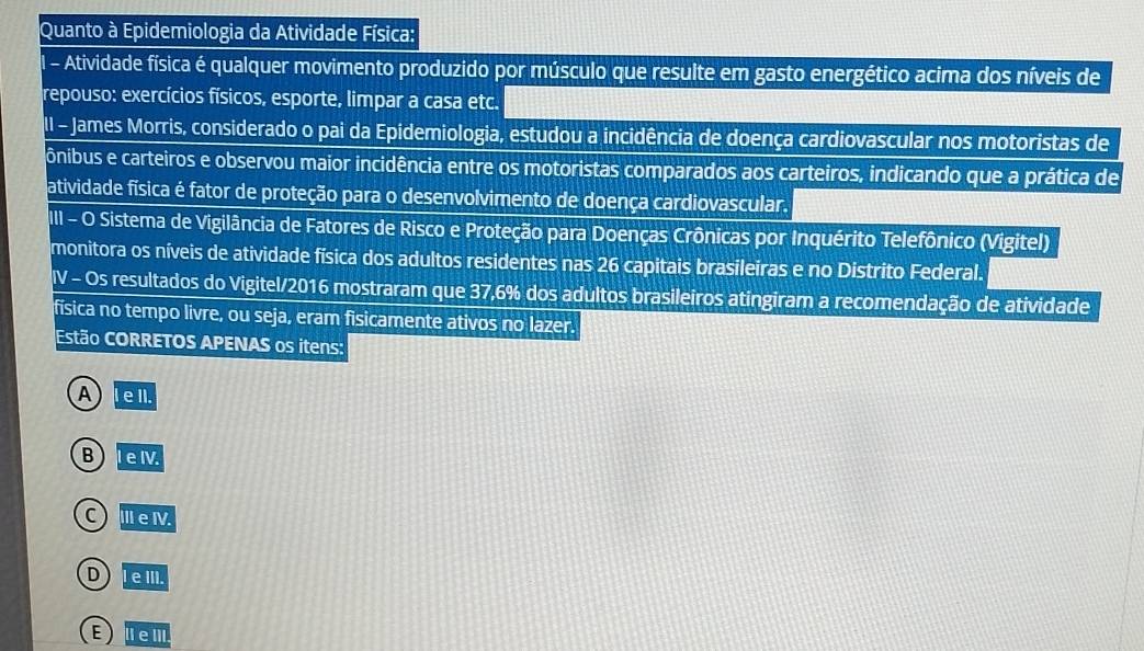 Quanto à Epidemiologia da Atividade Física:
l - Atividade física é qualquer movimento produzido por músculo que resulte em gasto energético acima dos níveis de
repouso: exercícios físicos, esporte, limpar a casa etc.
II - James Morris, considerado o pai da Epidemiologia, estudou a incidência de doença cardiovascular nos motoristas de
ônibus e carteiros e observou maior incidência entre os motoristas comparados aos carteiros, indicando que a prática de
atividade física é fator de proteção para o desenvolvimento de doença cardiovascular.
III - O Sistema de Vigilância de Fatores de Risco e Proteção para Doenças Crônicas por Inquérito Telefônico (Vigitel)
monitora os níveis de atividade física dos adultos residentes nas 26 capitais brasileiras e no Distrito Federal.
IV - Os resultados do Vigitel/2016 mostraram que 37,6% dos adultos brasileiros atingiram a recomendação de atividade
fisica no tempo livre, ou seja, eram fisicamente ativos no lazer.
Estão CORRETOS APENAS os itens:
A Iell.
B I eIV.
C ⅢeⅣ.
D leIII.
E) IeⅢII.