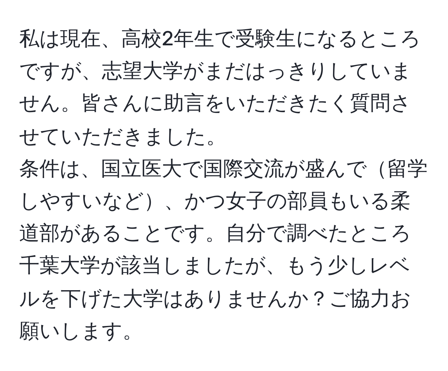 私は現在、高校2年生で受験生になるところですが、志望大学がまだはっきりしていません。皆さんに助言をいただきたく質問させていただきました。  
条件は、国立医大で国際交流が盛んで留学しやすいなど、かつ女子の部員もいる柔道部があることです。自分で調べたところ千葉大学が該当しましたが、もう少しレベルを下げた大学はありませんか？ご協力お願いします。