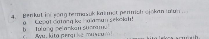 Berikut ini yang termasuk kalimat perintah ajakan ialah ....
a. Cepat datang ke halaman sekolah!
b. Tolong pelankan suaramu!
c. Ayo, kita pergi ke museum!
k it a lekas sembu