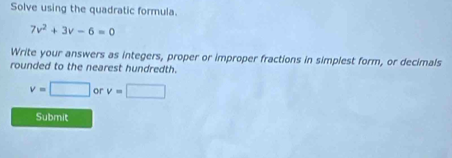 Solve using the quadratic formula.
7v^2+3v-6=0
Write your answers as integers, proper or improper fractions in simplest form, or decimals 
rounded to the nearest hundredth.
v=□ or v=□
Submit