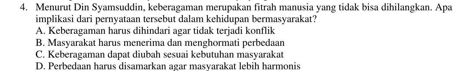 Menurut Din Syamsuddin, keberagaman merupakan fitrah manusia yang tidak bisa dihilangkan. Apa
implikasi dari pernyataan tersebut dalam kehidupan bermasyarakat?
A. Keberagaman harus dihindari agar tidak terjadi konflik
B. Masyarakat harus menerima dan menghormati perbedaan
C. Keberagaman dapat diubah sesuai kebutuhan masyarakat
D. Perbedaan harus disamarkan agar masyarakat lebih harmonis