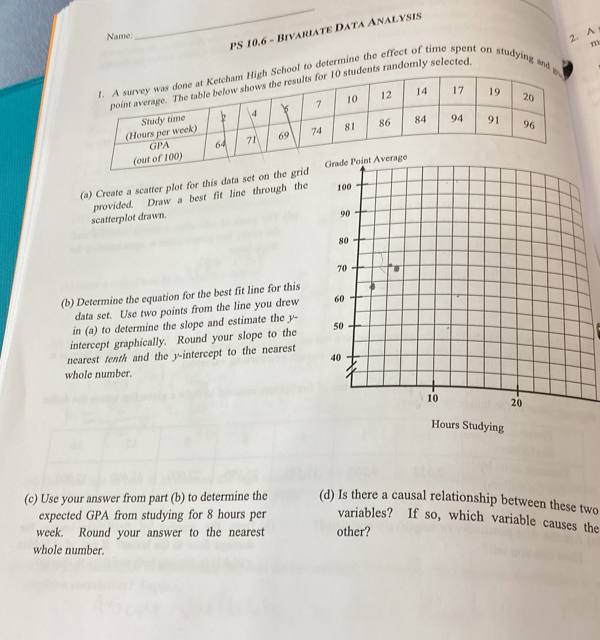 PS 10.6 - Bivariate Data Analysis 
Name: 
_ 
2. A 
m 
1. A survey wgh School to determine the effect of time spent on studying and g 
point averag0 students randomly selected 
(Hours Stud 
GP 
(out of 100) 
(a) Create a scatter plot for this data set on the grid 
scatterplot drawn. provided. Draw a best fit line through the 
(b) Determine the equation for the best fit line for this 
data set. Use two points from the line you drew 
in (a) to determine the slope and estimate the y - 
intercept graphically. Round your slope to the 
nearest tenth and the y-intercept to the nearest 
whole number.
Hours Studying 
(c) Use your answer from part (b) to determine the (d) Is there a causal relationship between these two 
expected GPA from studying for 8 hours per variables? If so, which variable causes the
week. Round your answer to the nearest other? 
whole number.