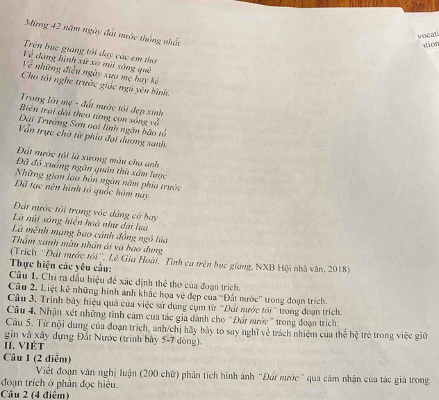 Mừng 42 năm ngày đất nước thống nhất
vocati
ation
Trên bục giảng tôi đạy các em thơ
Về dáng hình xứ xở núi sóng quê
Về những điều ngày xưa mẹ hay kê
Cho tôi nghe trước giắc ngủ yên bình.
Trong lời mẹ - đất nước tôi đẹp xinh
Biên trải dài theo từng con sóng vỗ
Dải Trường Sơn oại lĩnh ngăn bão tổ
Vẫn trực chờ từ phia đại dương xanh.
Đất nước tôi là xương máu cha anh
Đã đổ xuống ngăn quân thù xâm lược
Những gian lao bốn ngàn năm phia trước
Đã tạc nên hình tổ quốc hôm nay.
Đất nước tôi trong vóc đáng cờ bay
Là núi sông hiển hoà như dải lụa
Là mênh mang bao cánh đồng ngô lúa
Thắm xanh màu nhân ái và bao dung
(Trích “Đất nước tôi', Lê Gia Hoài, Tình ca trên bục giảng, NXB Hội nhà văn, 2018)
Thực hiện các yêu cầu:
Câu 1. Chi ra dấu hiệu đề xác định thể thơ của đoạn trích.
Câu 2. Liệt kê những hình ảnh khắc họa vẻ đẹp của “Đất nước'' trong đoạn trích.
Câu 3. Trình bày hiệu quả của việc sử dụng cụm từ 'Đất nước tôi'' trong đoạn trích.
Câu 4. Nhận xét những tình cảm của tác giả dành cho ''Đất nước' trong đoạn trích.
Câu 5. Từ nội dung của đoạn trích, anh/chị hãy bày tó suy nghĩ về trách nhiệm của thể hệ trẻ trong việc giữ
gìn và xây dựng Đất Nước (trình bày 5-7 dòng).
II. VIÉT
Câu 1 (2 điểm)
Viết đoạn văn nghị luận (200 chữ) phân tích hình ảnh “Đất nước” qua cảm nhận của tác giả trong
đoạn trích ở phần đọc hiều.
Câu 2 (4 điểm)