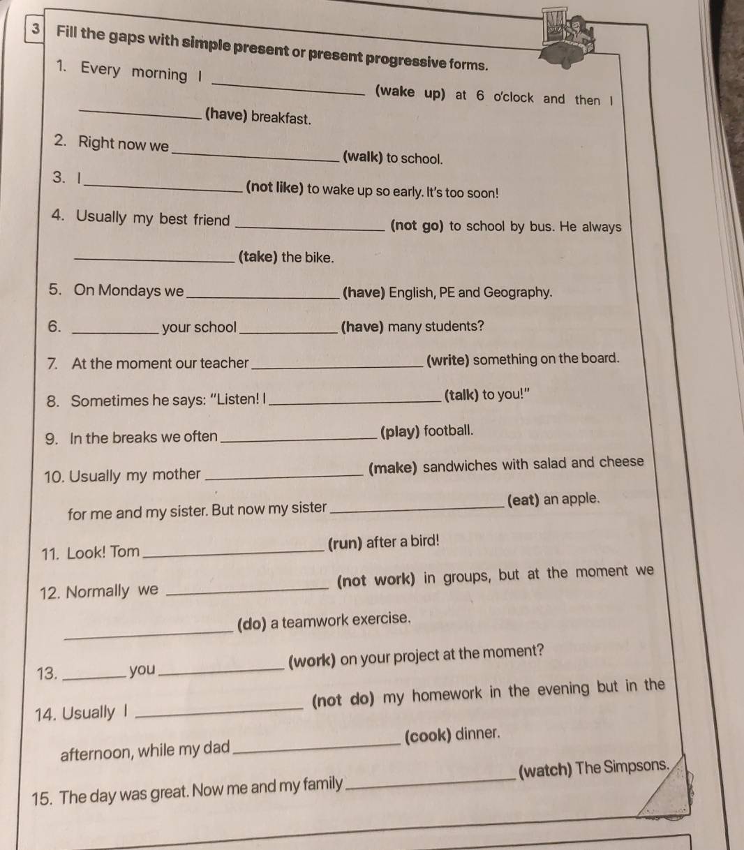 Fill the gaps with simple present or present progressive forms. 
_ 
1. Every morning l 
_ 
(wake up) at 6 o'clock and then l 
(have) breakfast. 
2. Right now we _(walk) to school. 
3. I_ (not like) to wake up so early. It's too soon! 
4. Usually my best friend _(not go) to school by bus. He always 
_(take) the bike. 
5. On Mondays we _(have) English, PE and Geography. 
6. _your school _(have) many students? 
7. At the moment our teacher _(write) something on the board. 
8. Sometimes he says: “Listen! I_ (talk) to you!" 
9. In the breaks we often _(play) football. 
10. Usually my mother _(make) sandwiches with salad and cheese 
for me and my sister. But now my sister _(eat) an apple. 
11. Look! Tom _(run) after a bird! 
12. Normally we _(not work) in groups, but at the moment we 
_ 
(do) a teamwork exercise. 
13. _you_ (work) on your project at the moment? 
14. Usually I _(not do) my homework in the evening but in the 
afternoon, while my dad _(cook) dinner. 
15. The day was great. Now me and my family_ (watch) The Simpsons.