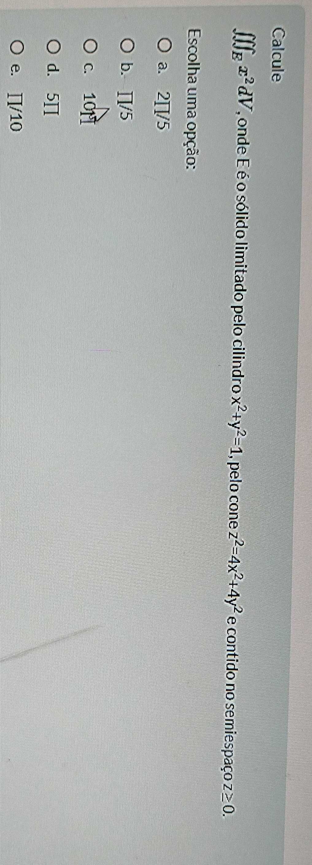 Calcule
∈t ∈t ∈t _Ex^2dV , onde É é o sólido limitado pelo cilindro x^2+y^2=1 , pelo cone z^2=4x^2+4y^2 e contido no semiespaço z≥ 0. 
Escolha uma opção:
a. 2∏/5
b. ∏/5
c. 10N
d. 5∏
e. ∏/10