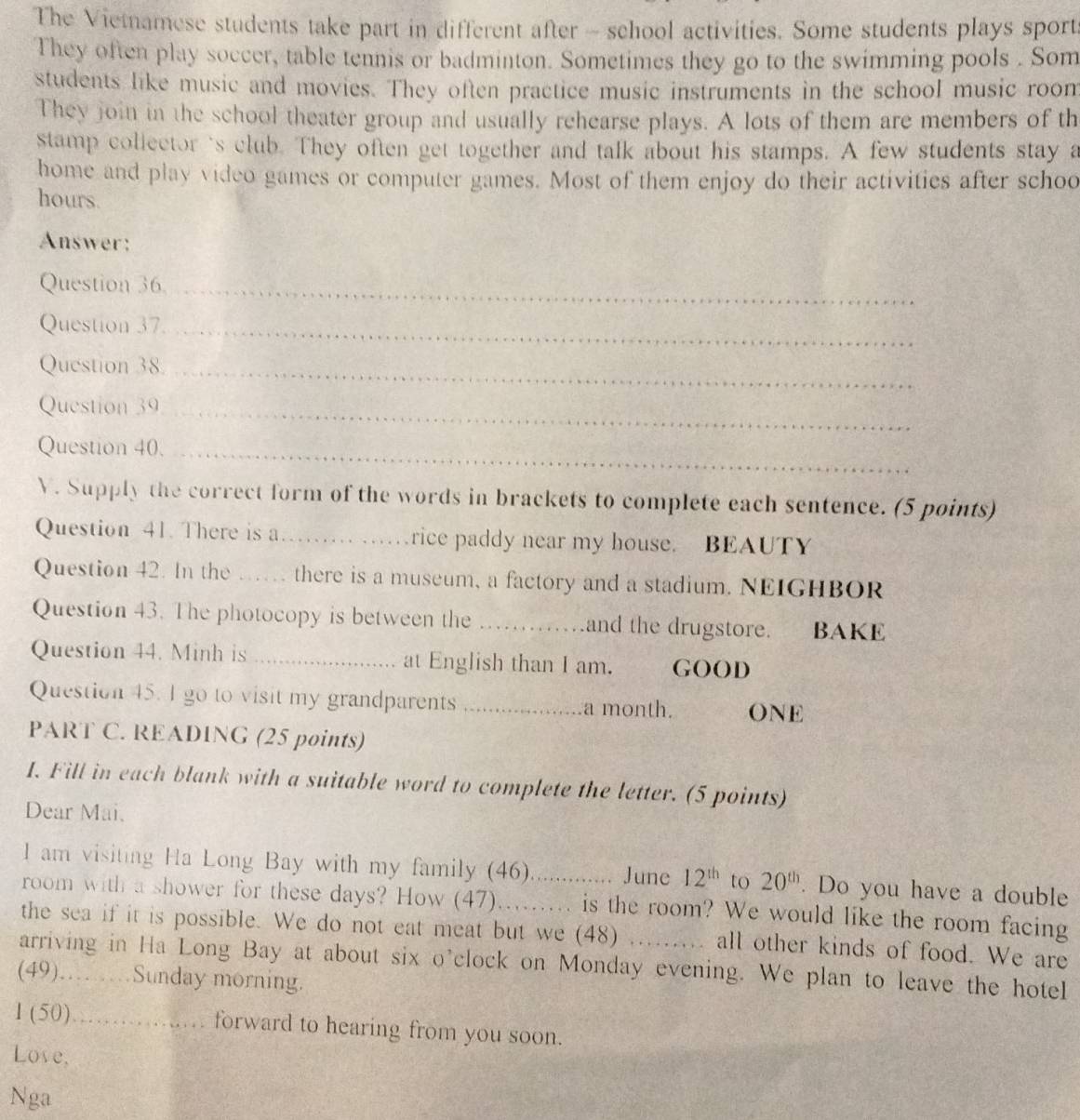 The Vietnamese students take part in different after - school activities. Some students plays sport 
They often play soccer, table tennis or badminton. Sometimes they go to the swimming pools . Som 
students like music and movies. They often practice music instruments in the school music room 
They join in the school theater group and usually rehearse plays. A lots of them are members of th 
stamp collector's club. They often get together and talk about his stamps. A few students stay a 
home and play video games or computer games. Most of them enjoy do their activities after schoo 
hours. 
Answer: 
Question 36_ 
Question 37._ 
Question 38._ 
Question 39_ 
Question 40._ 
V. Supply the correct form of the words in brackets to complete each sentence. (5 points) 
Question 41. There is a_ rice paddy near my house. BEAUTY 
Question 42. In the … there is a museum, a factory and a stadium. NEIGHBOR 
Question 43. The photocopy is between the _and the drugstore. BAKE 
Question 44. Minh is _at English than I am. GOOD 
Question 45. I go to visit my grandparents _a month. ONE 
PART C. READING (25 points) 
I. Fill in each blank with a suitable word to complete the letter. (5 points) 
Dear Mai. 
I am visiting Ha Long Bay with my family (46) ....... June 12^(th) to 20^(th). Do you have a double 
room with a shower for these days? How (47)......... is the room? We would like the room facing 
the sea if it is possible. We do not eat meat but we (48) all other kinds of food. We are 
arriving in Ha Long Bay at about six o'clock on Monday evening. We plan to leave the hotel 
(49)…… …Sunday morning. 
1 (50)... forward to hearing from you soon. 
Lose, 
Nga