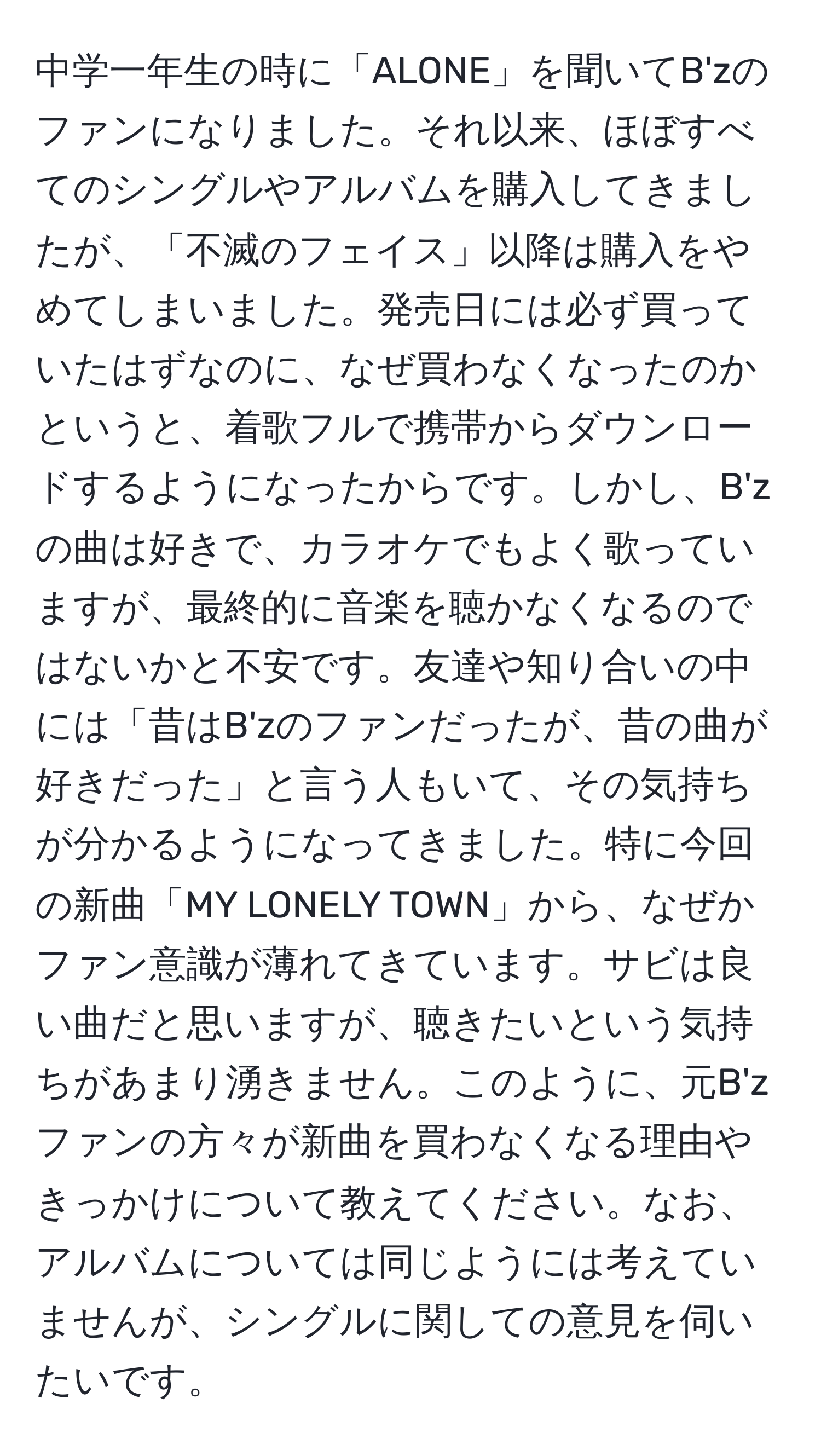 中学一年生の時に「ALONE」を聞いてB'zのファンになりました。それ以来、ほぼすべてのシングルやアルバムを購入してきましたが、「不滅のフェイス」以降は購入をやめてしまいました。発売日には必ず買っていたはずなのに、なぜ買わなくなったのかというと、着歌フルで携帯からダウンロードするようになったからです。しかし、B'zの曲は好きで、カラオケでもよく歌っていますが、最終的に音楽を聴かなくなるのではないかと不安です。友達や知り合いの中には「昔はB'zのファンだったが、昔の曲が好きだった」と言う人もいて、その気持ちが分かるようになってきました。特に今回の新曲「MY LONELY TOWN」から、なぜかファン意識が薄れてきています。サビは良い曲だと思いますが、聴きたいという気持ちがあまり湧きません。このように、元B'zファンの方々が新曲を買わなくなる理由やきっかけについて教えてください。なお、アルバムについては同じようには考えていませんが、シングルに関しての意見を伺いたいです。