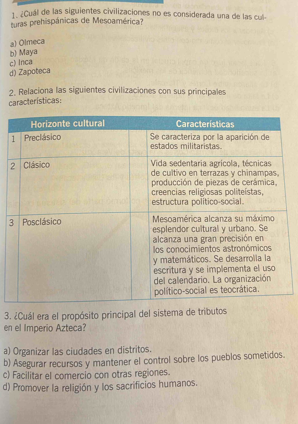 ¿Cuál de las siguientes civilizaciones no es considerada una de las cul-
turas prehispánicas de Mesoamérica?
a) Olmeca
b) Maya
c) Inca
d) Zapoteca
2. Relaciona las siguientes civilizaciones con sus principales
características:
3
3. ¿Cuál era el propósito principal del sistema de tributos
en el Imperio Azteca?
a) Organizar las ciudades en distritos.
b) Asegurar recursos y mantener el control sobre los pueblos sometidos.
c) Facilitar el comercio con otras regiones.
d) Promover la religión y los sacrificios humanos.