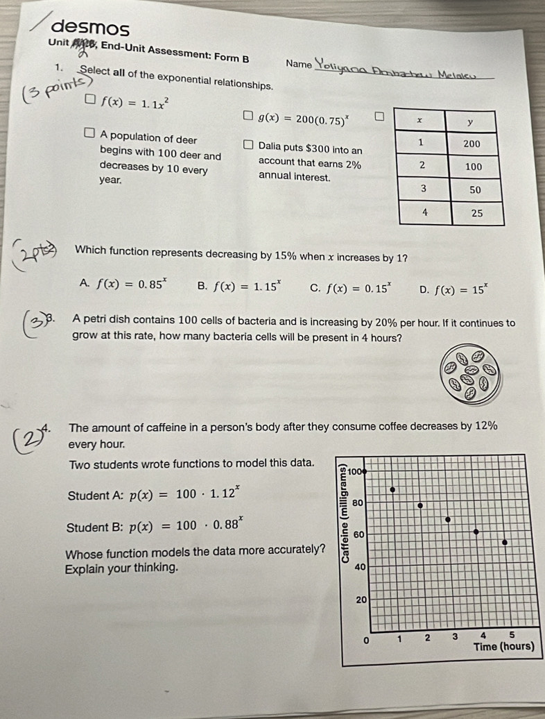 desmos
Unit A26, End-Unit Assessment: Form B Name
1. Select all of the exponential relationships._
f(x)=1.1x^2
g(x)=200(0.75)^x
A population of deer Dalia puts $300 into an
begins with 100 deer and account that earns 2%
decreases by 10 every annual interest.
year.
Which function represents decreasing by 15% when x increases by 1?
A. f(x)=0.85^x B. f(x)=1.15^x C. f(x)=0.15^x D. f(x)=15^x
3. A petri dish contains 100 cells of bacteria and is increasing by 20% per hour. If it continues to
grow at this rate, how many bacteria cells will be present in 4 hours?
A. The amount of caffeine in a person's body after they consume coffee decreases by 12%
every hour.
Two students wrote functions to model this data.
Student A: p(x)=100· 1.12^x
Student B: p(x)=100· 0.88^x
Whose function models the data more accurately?
Explain your thinking.
)