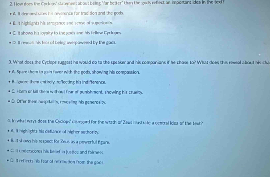 How does the Cyclops' statement about being "far better" than the gods reflect an important idea in the text?
A. It demonstrates his reverence for tradition and the gods.
B. It highlights his arrogance and sense of superiority.
C. It shows his loyalty to the gods and his fellow Cyclopes.
D. It reveals his fear of being overpowered by the gods.
3. What does the Cyclops suggest he would do to the speaker and his companions if he chose to? What does this reveal about his cha
A. Spare them to gain favor with the gods, showing his compassion.
B. Ignore them entirely, reflecting his indifference.
C. Harm or kill them without fear of punishment, showing his cruelty.
D. Offer them hospitality, revealing his generosity.
4. In what ways does the Cyclops' disregard for the wrath of Zeus illustrate a central idea of the text?
A. It highlights his defance of higher authority.
B. It shows his respect for Zeus as a powerful figure.
C. It underscores his belief in justice and fairness.
D. It reflects his fear of retribution from the gods.