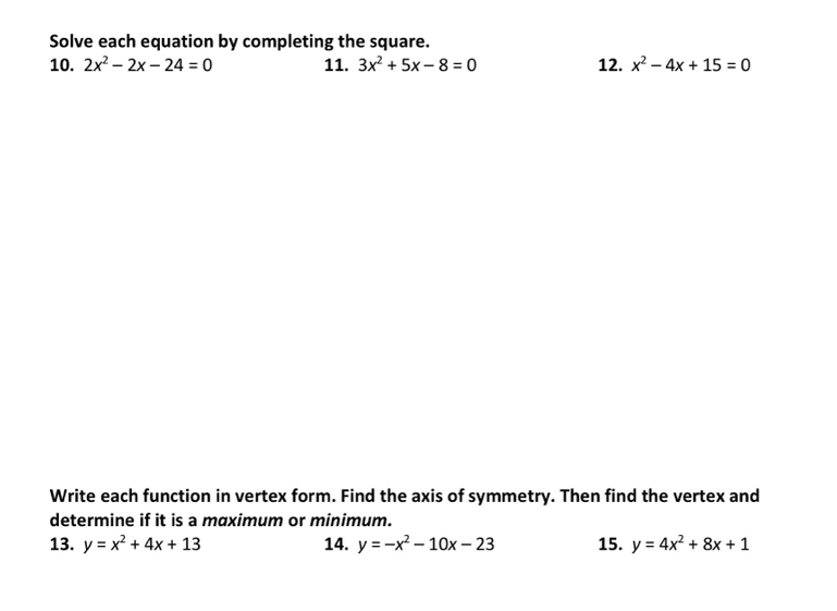 Solve each equation by completing the square. 
10. 2x^2-2x-24=0 11. 3x^2+5x-8=0 12. x^2-4x+15=0
Write each function in vertex form. Find the axis of symmetry. Then find the vertex and 
determine if it is a maximum or minimum. 
13. y=x^2+4x+13 14. y=-x^2-10x-23 15. y=4x^2+8x+1