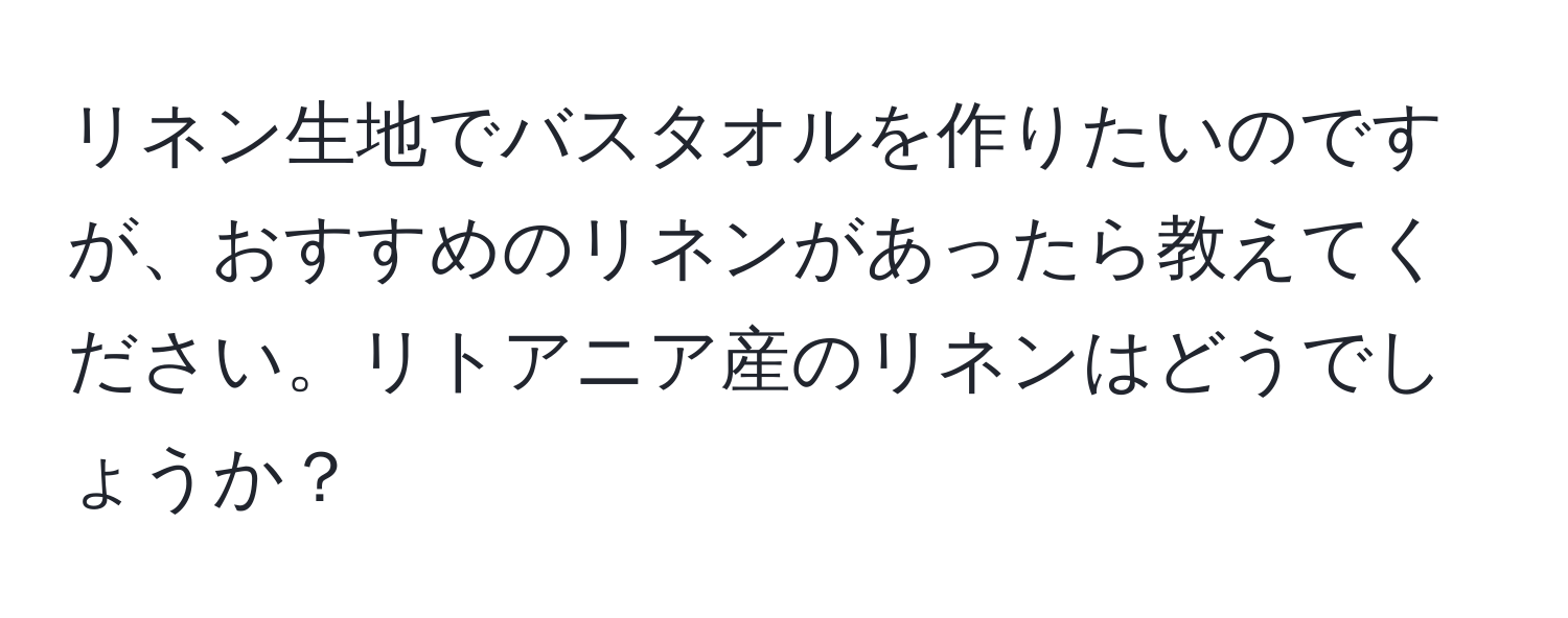 リネン生地でバスタオルを作りたいのですが、おすすめのリネンがあったら教えてください。リトアニア産のリネンはどうでしょうか？