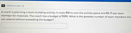 Checkout Later [ 
A coach is planning a team-building activity. It costs $40 to rent the activity space and $8.75 per team 
member for materials. The coach has a budget of $200. What is the greatest number of team members tha 
can attend without exceeding the budget?