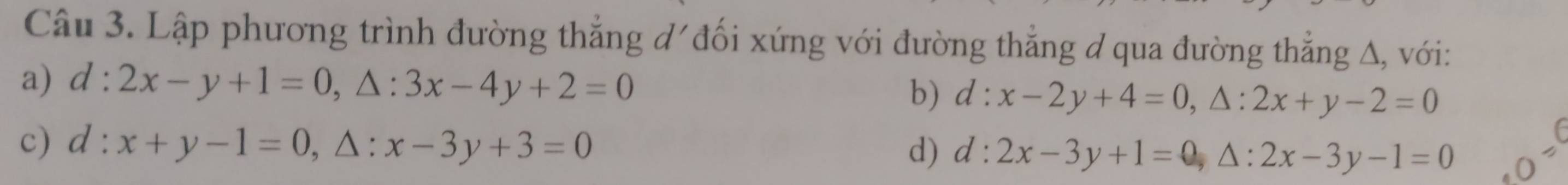 Lập phương trình đường thắng d' đối xứng với đường thẳng đ qua đường thẳng Δ, với:
a) d:2x-y+1=0, △ :3x-4y+2=0 b) d:x-2y+4=0, △ :2x+y-2=0
c) d:x+y-1=0. △: x-3y+3=0 d) d:2x-3y+1=0, △ :2x-3y-1=0