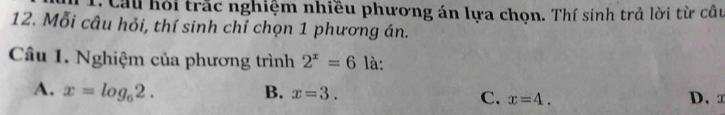 Cầu hỏi trắc nghiệm nhiều phương án lựa chọn. Thí sinh trả lời từ câu
12. Mỗi câu hỏi, thí sinh chỉ chọn 1 phương án.
Câu 1. Nghiệm của phương trình 2^x=6 là:
A. x=log _62. B. x=3. D. x
C. x=4.