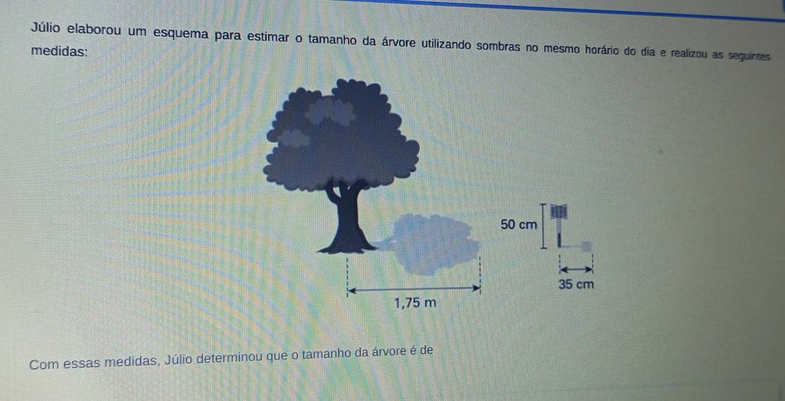 Júlio elaborou um esquema para estimar o tamanho da árvore utilizando sombras no mesmo horário do dia e realizou as seguintes 
medidas:
50 cm
35 cm
Com essas medidas, Júlio determinou que o tamanho da árvore é de