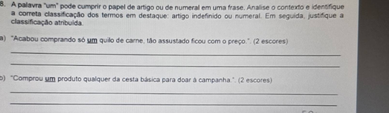 A palavra "um" pode cumprir o papel de artigo ou de numeral em uma frase. Analise o contexto e identifique 
a correta classificação dos termos em destaque: artigo indefinido ou numeral. Em seguida, justifique a 
classificação atribuída. 
a) “Acabou comprando só um quilo de carne, tão assustado ficou com o preço.”. (2 escores) 
_ 
_ 
b) "Comprou um produto qualquer da cesta básica para doar à campanha.". (2 escores) 
_ 
_