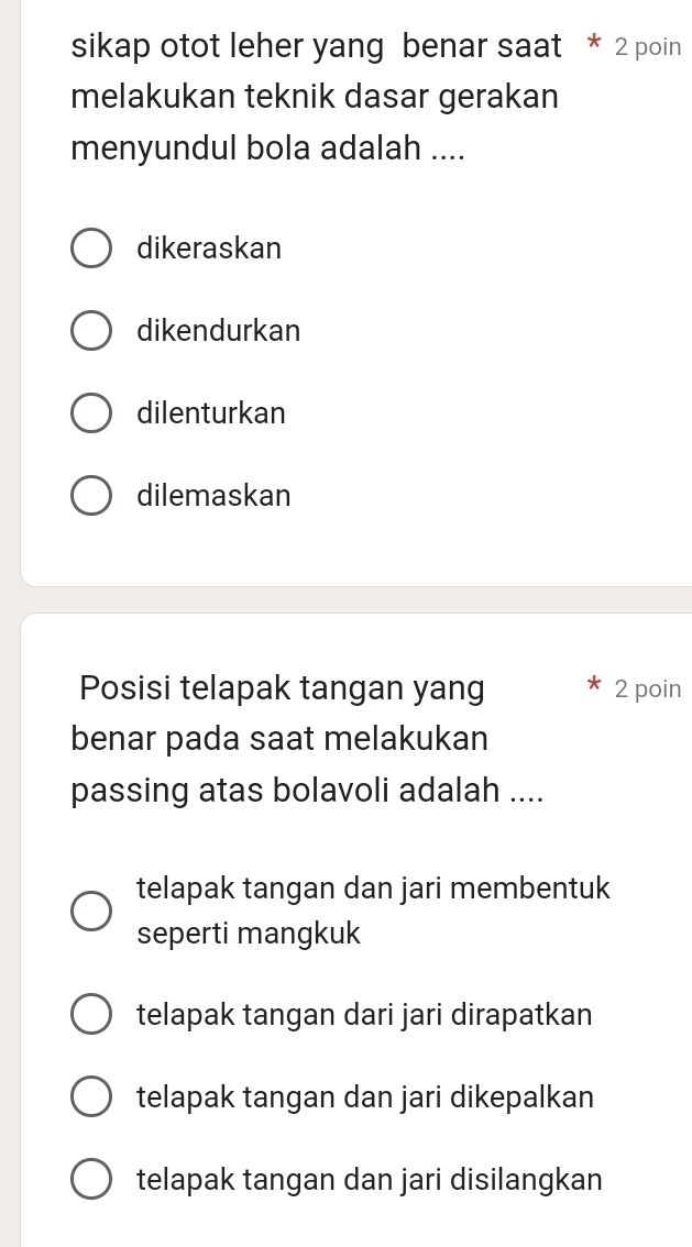 sikap otot leher yang benar saat * 2 poin
melakukan teknik dasar gerakan
menyundul bola adalah ....
dikeraskan
dikendurkan
dilenturkan
dilemaskan
Posisi telapak tangan yang 2 poin
benar pada saat melakukan
passing atas bolavoli adalah ....
telapak tangan dan jari membentuk
seperti mangkuk
telapak tangan dari jari dirapatkan
telapak tangan dan jari dikepalkan
telapak tangan dan jari disilangkan